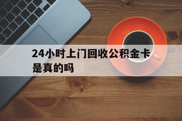 宣威最新24小时上门回收公积金卡是真的吗方法分析(最方便真实的宣威24小时上门回收公积金卡是真的吗安全吗方法)
