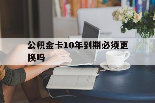 宣威最新公积金卡10年到期必须更换吗方法分析(最方便真实的宣威公积金卡几年不用会自动注销吗方法)