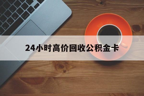 宣威最新24小时高价回收公积金卡方法分析(最方便真实的宣威24小时高价回收公积金卡怎么办方法)