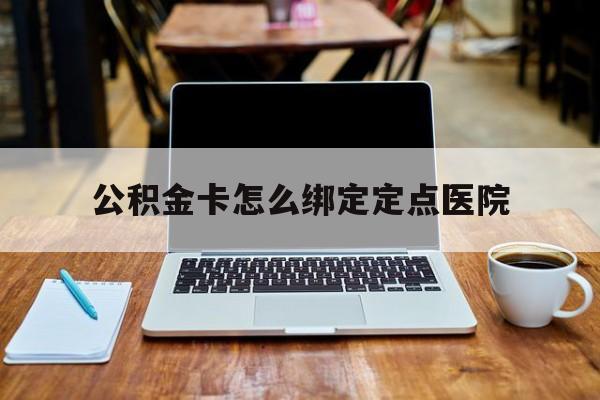 宣威最新公积金卡怎么绑定定点医院方法分析(最方便真实的宣威公积金怎么绑卡联名卡教程方法)
